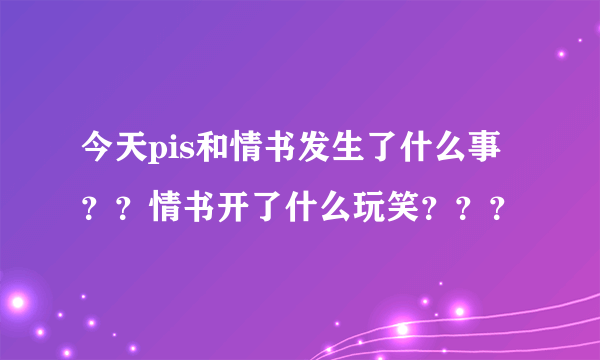 今天pis和情书发生了什么事？？情书开了什么玩笑？？？