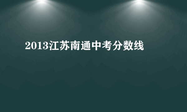 2013江苏南通中考分数线