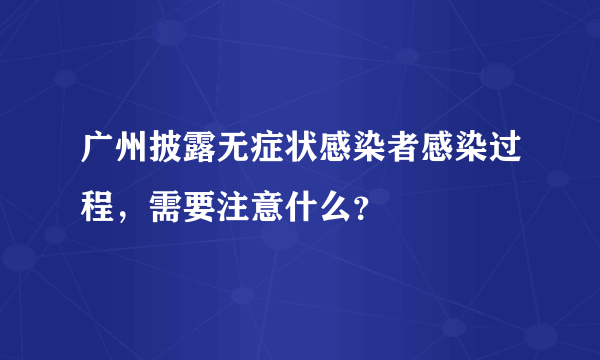 广州披露无症状感染者感染过程，需要注意什么？