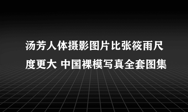 汤芳人体摄影图片比张筱雨尺度更大 中国裸模写真全套图集