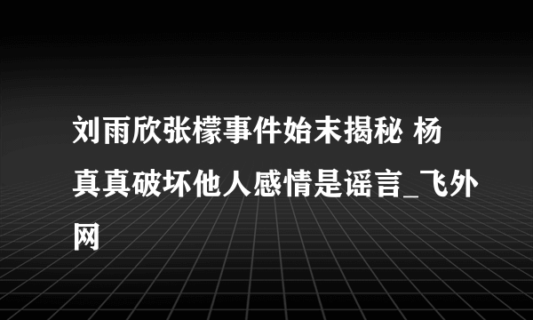 刘雨欣张檬事件始末揭秘 杨真真破坏他人感情是谣言_飞外网