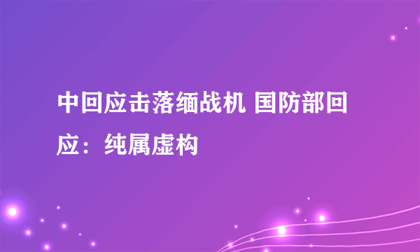 中回应击落缅战机 国防部回应：纯属虚构