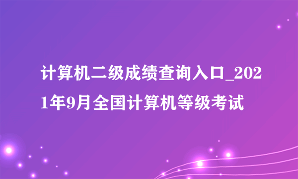 计算机二级成绩查询入口_2021年9月全国计算机等级考试