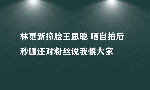 林更新撞脸王思聪 晒自拍后秒删还对粉丝说我恨大家