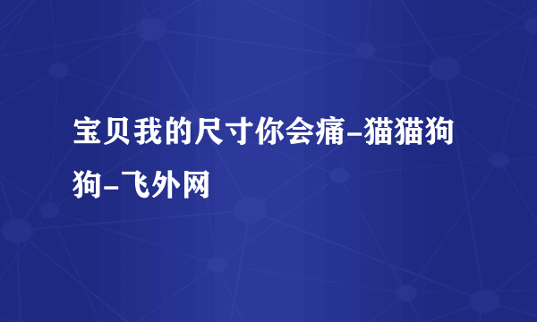 宝贝我的尺寸你会痛-猫猫狗狗-飞外网