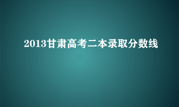 2013甘肃高考二本录取分数线