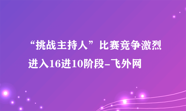 “挑战主持人”比赛竞争激烈 进入16进10阶段-飞外网