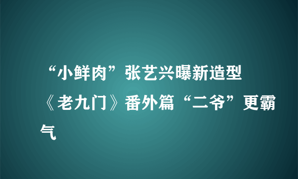 “小鲜肉”张艺兴曝新造型 《老九门》番外篇“二爷”更霸气