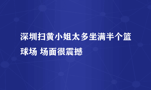 深圳扫黄小姐太多坐满半个篮球场 场面很震撼