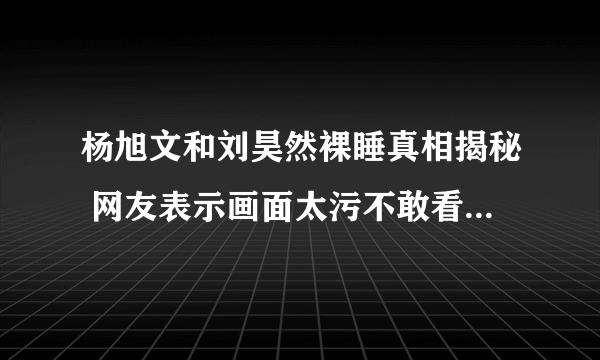 杨旭文和刘昊然裸睡真相揭秘 网友表示画面太污不敢看_飞外网