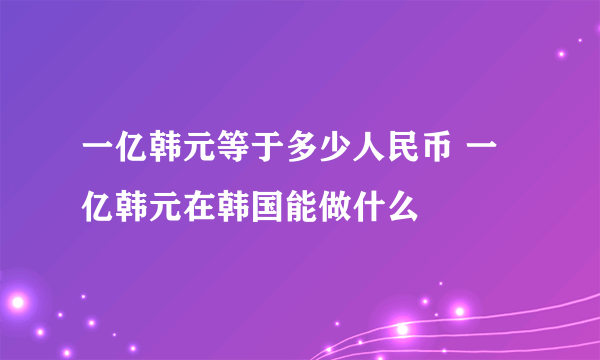 一亿韩元等于多少人民币 一亿韩元在韩国能做什么