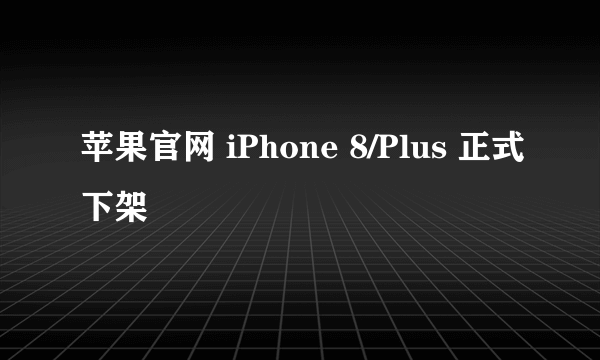 苹果官网 iPhone 8/Plus 正式下架