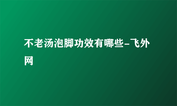 不老汤泡脚功效有哪些-飞外网