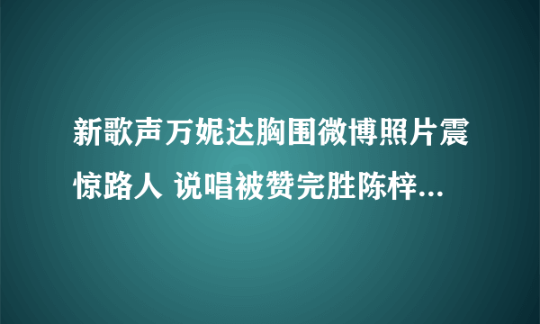 新歌声万妮达胸围微博照片震惊路人 说唱被赞完胜陈梓童_飞外网