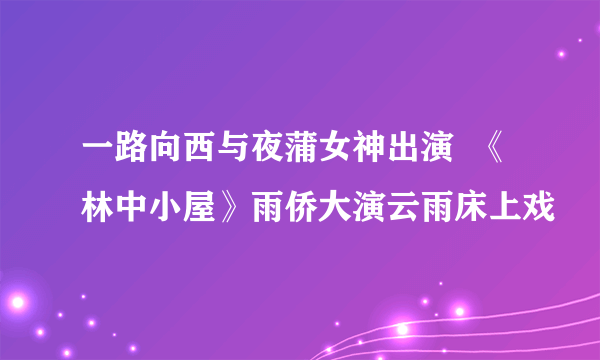 一路向西与夜蒲女神出演  《林中小屋》雨侨大演云雨床上戏