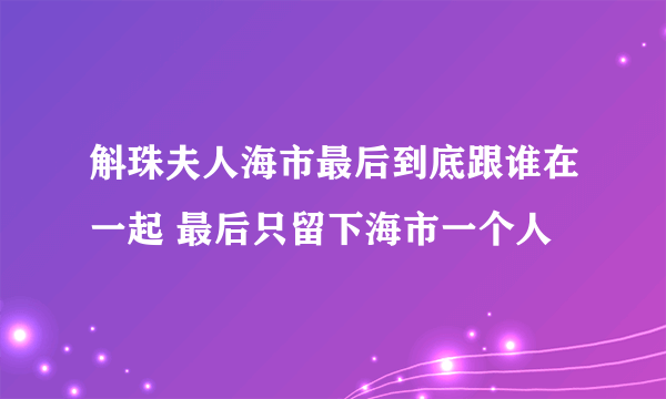 斛珠夫人海市最后到底跟谁在一起 最后只留下海市一个人