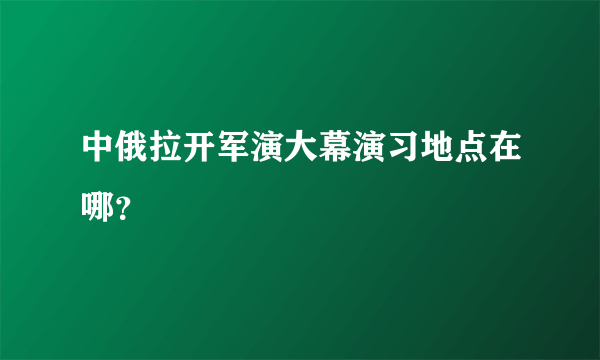 中俄拉开军演大幕演习地点在哪？