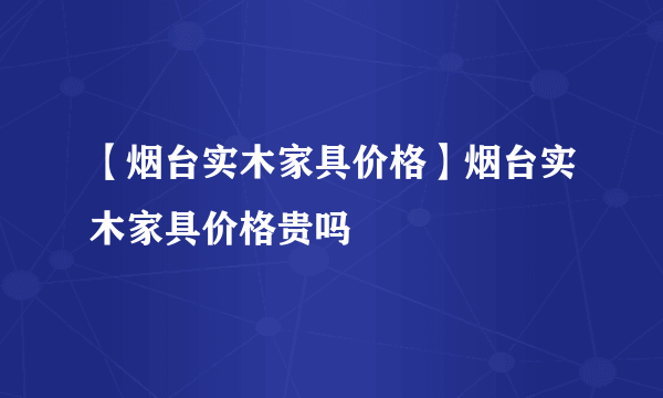 【烟台实木家具价格】烟台实木家具价格贵吗