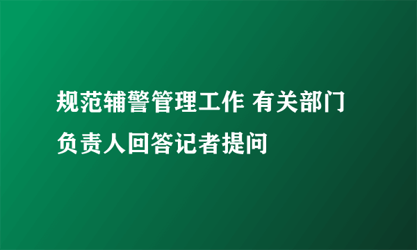 规范辅警管理工作 有关部门负责人回答记者提问