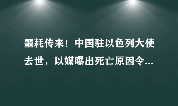 噩耗传来！中国驻以色列大使去世，以媒曝出死亡原因令人难以接受