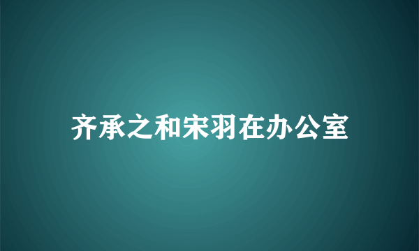 齐承之和宋羽在办公室