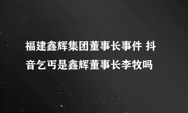 福建鑫辉集团董事长事件 抖音乞丐是鑫辉董事长李牧吗