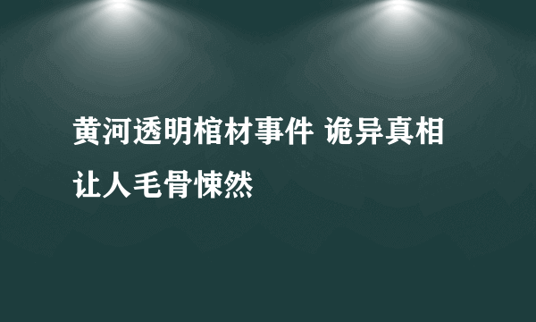 黄河透明棺材事件 诡异真相让人毛骨悚然