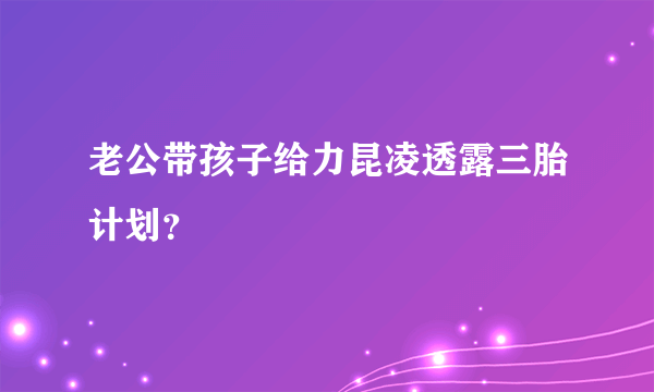 老公带孩子给力昆凌透露三胎计划？