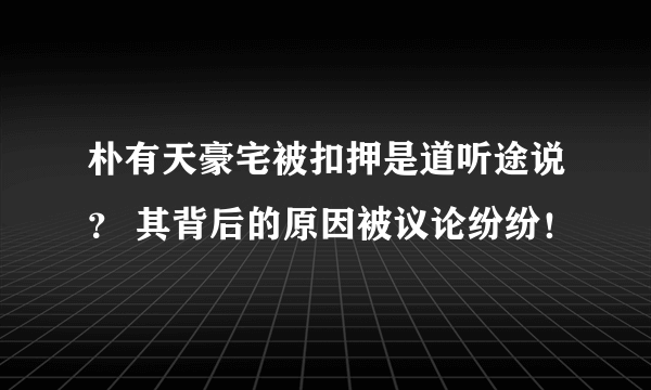 朴有天豪宅被扣押是道听途说？ 其背后的原因被议论纷纷！