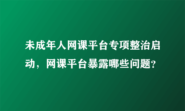 未成年人网课平台专项整治启动，网课平台暴露哪些问题？