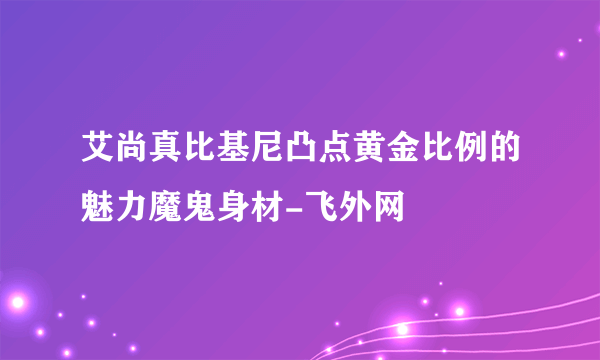 艾尚真比基尼凸点黄金比例的魅力魔鬼身材-飞外网