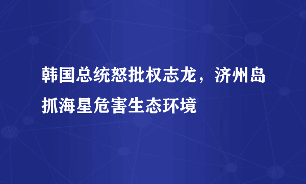 韩国总统怒批权志龙，济州岛抓海星危害生态环境 