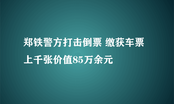 郑铁警方打击倒票 缴获车票上千张价值85万余元