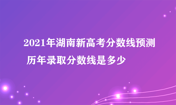 2021年湖南新高考分数线预测 历年录取分数线是多少