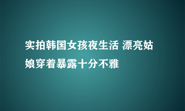 实拍韩国女孩夜生活 漂亮姑娘穿着暴露十分不雅