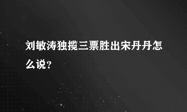 刘敏涛独揽三票胜出宋丹丹怎么说？