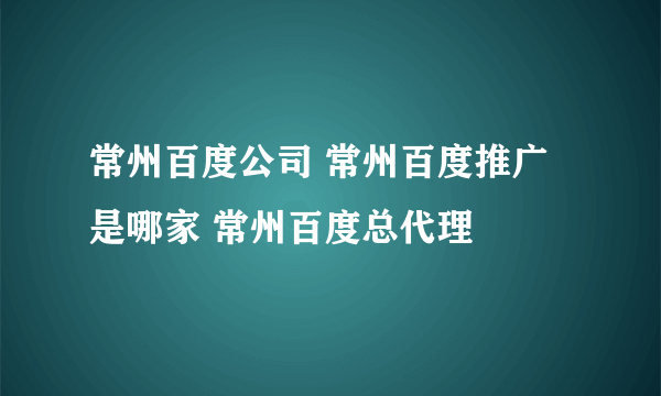 常州百度公司 常州百度推广是哪家 常州百度总代理