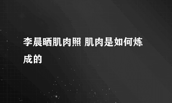 李晨晒肌肉照 肌肉是如何炼成的