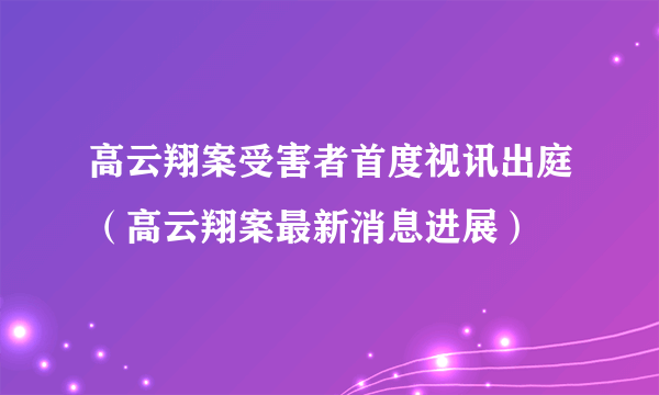 高云翔案受害者首度视讯出庭（高云翔案最新消息进展）