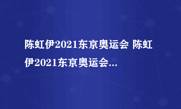 陈虹伊2021东京奥运会 陈虹伊2021东京奥运会比赛视频