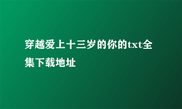 穿越爱上十三岁的你的txt全集下载地址