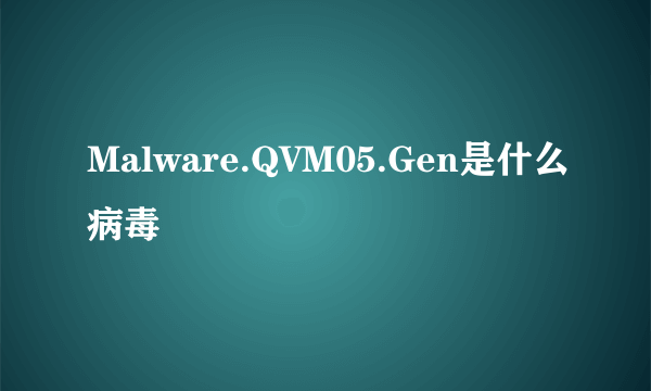 Malware.QVM05.Gen是什么病毒