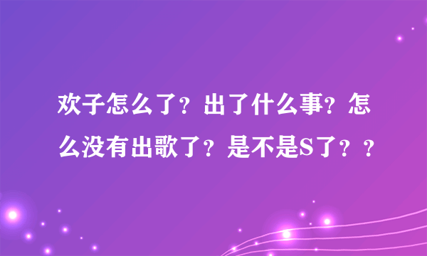 欢子怎么了？出了什么事？怎么没有出歌了？是不是S了？？