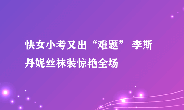 快女小考又出“难题” 李斯丹妮丝袜装惊艳全场