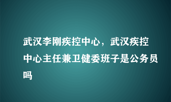 武汉李刚疾控中心，武汉疾控中心主任兼卫健委班子是公务员吗