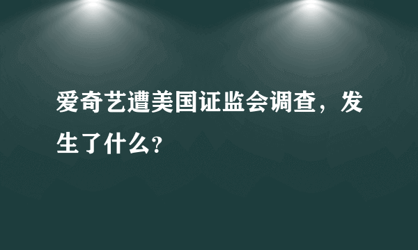 爱奇艺遭美国证监会调查，发生了什么？