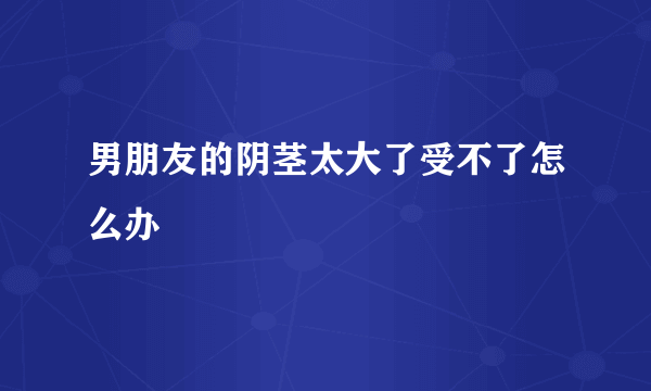 男朋友的阴茎太大了受不了怎么办