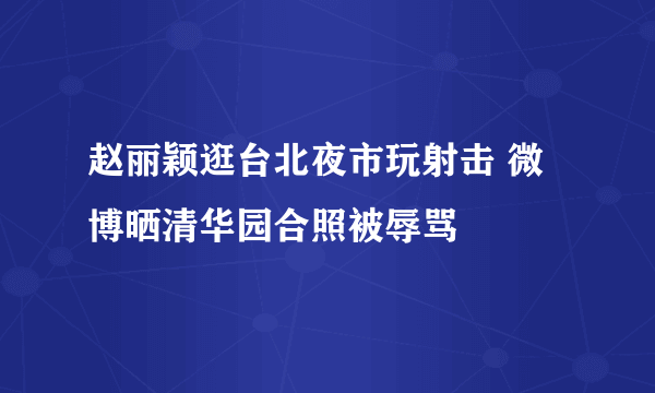 赵丽颖逛台北夜市玩射击 微博晒清华园合照被辱骂