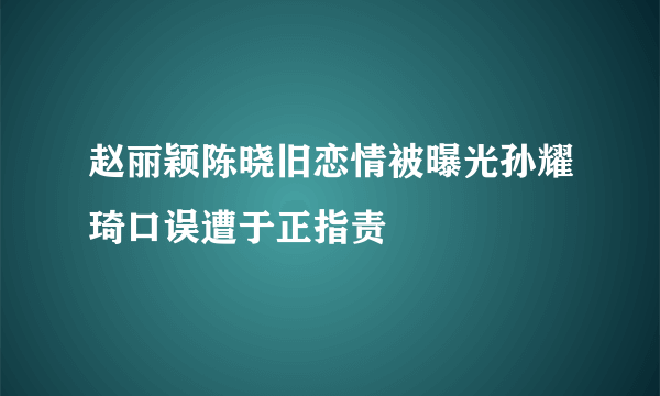 赵丽颖陈晓旧恋情被曝光孙耀琦口误遭于正指责