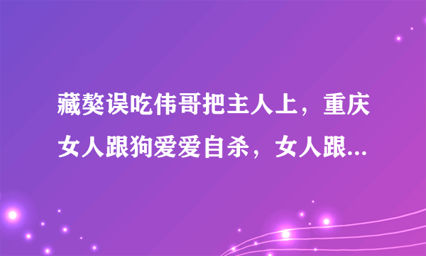 藏獒误吃伟哥把主人上，重庆女人跟狗爱爱自杀，女人跟狗做会怀孕吗